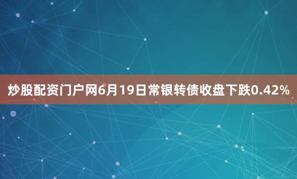 炒股配资门户网6月19日常银转债收盘下跌0.42%
