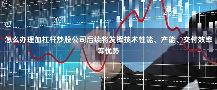怎么办理加杠杆炒股公司后续将发挥技术性能、产能、交付效率等优势