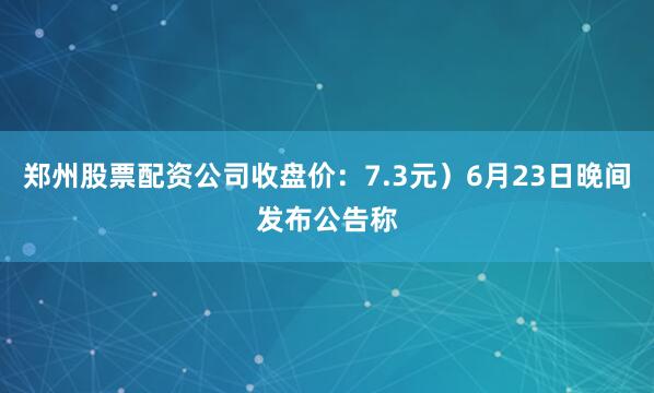 郑州股票配资公司收盘价：7.3元）6月23日晚间发布公告称