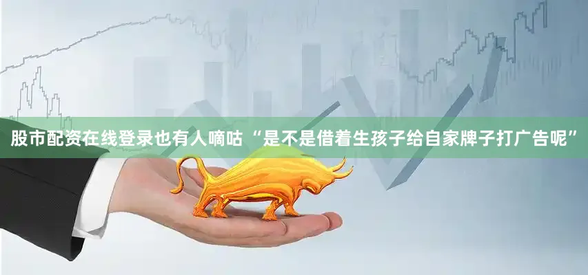 股市配资在线登录也有人嘀咕 “是不是借着生孩子给自家牌子打广告呢”