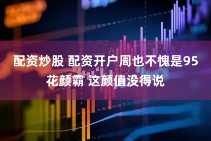 配资炒股 配资开户周也不愧是95花颜霸 这颜值没得说