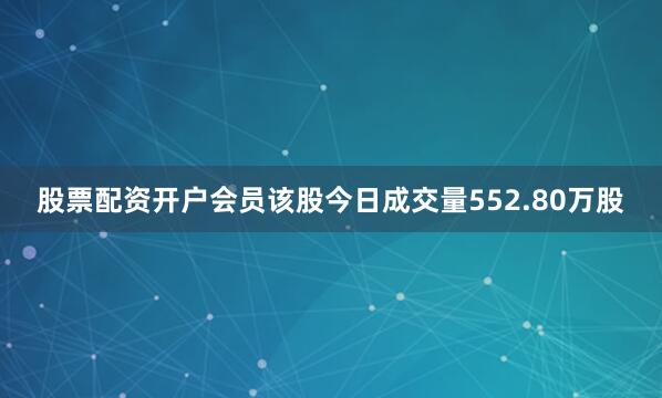 股票配资开户会员该股今日成交量552.80万股