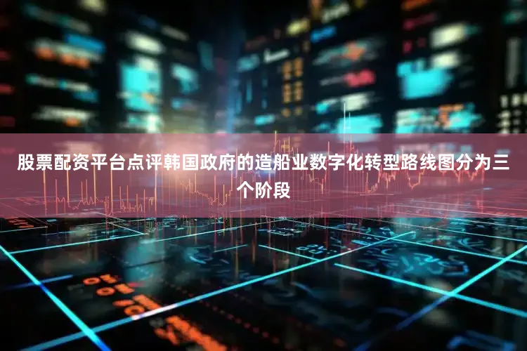 股票配资平台点评韩国政府的造船业数字化转型路线图分为三个阶段
