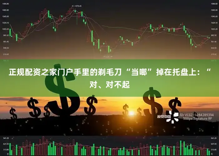 正规配资之家门户手里的剃毛刀 “当啷” 掉在托盘上：“对、对不起