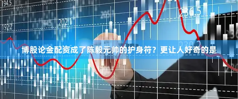 博股论金配资成了陈毅元帅的护身符？更让人好奇的是
