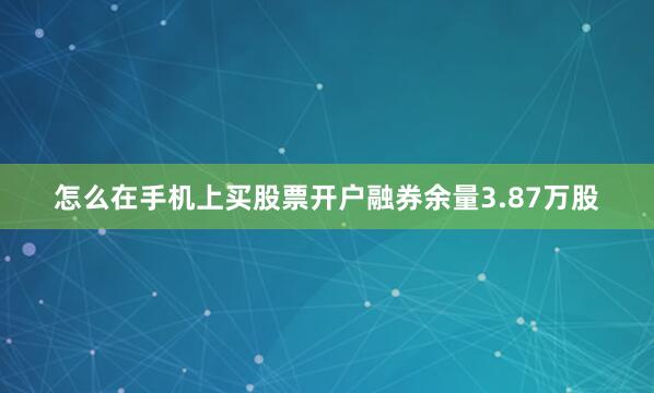 怎么在手机上买股票开户融券余量3.87万股